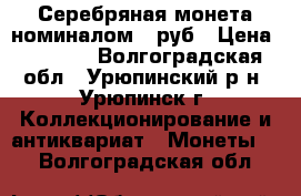 Серебряная монета номиналом 1 руб › Цена ­ 4 500 - Волгоградская обл., Урюпинский р-н, Урюпинск г. Коллекционирование и антиквариат » Монеты   . Волгоградская обл.